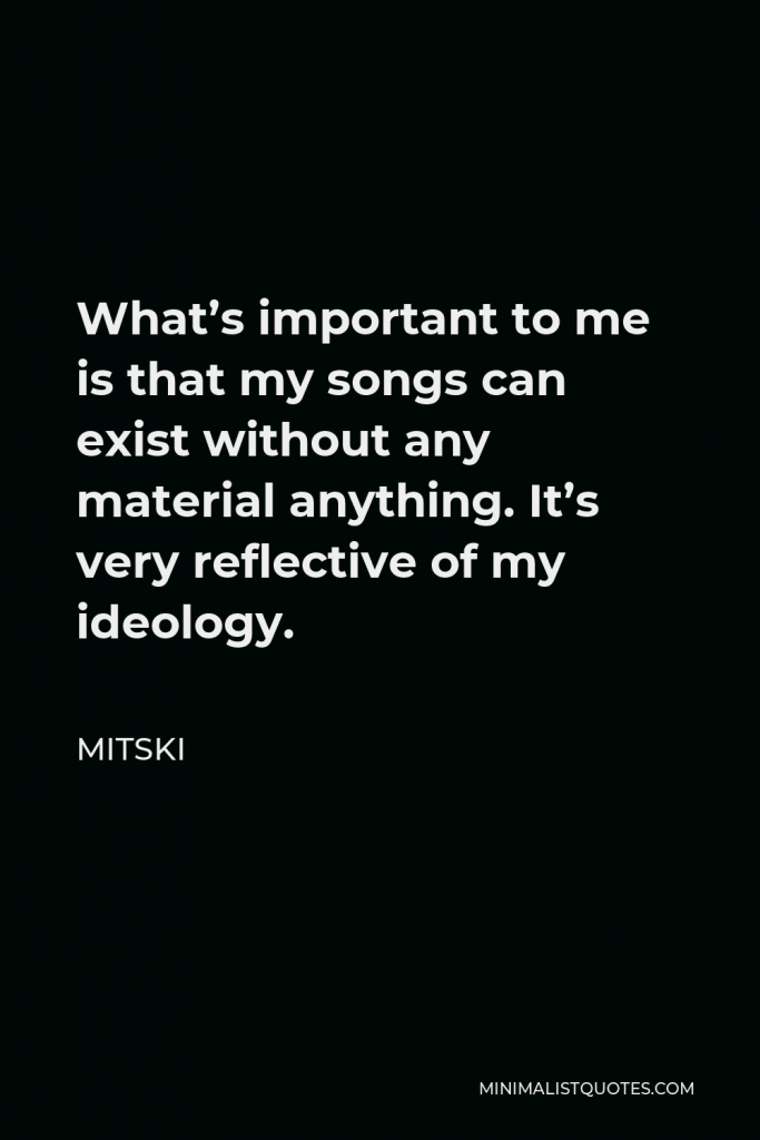 Mitski Quote - What’s important to me is that my songs can exist without any material anything. It’s very reflective of my ideology.