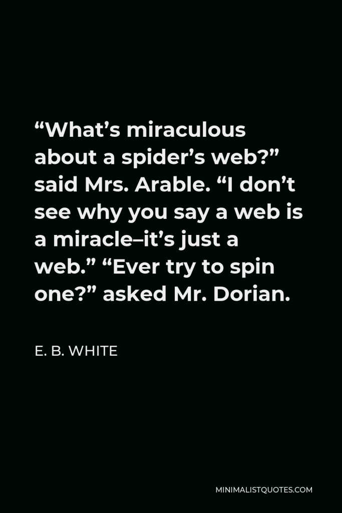 E. B. White Quote - “What’s miraculous about a spider’s web?” said Mrs. Arable. “I don’t see why you say a web is a miracle–it’s just a web.” “Ever try to spin one?” asked Mr. Dorian.
