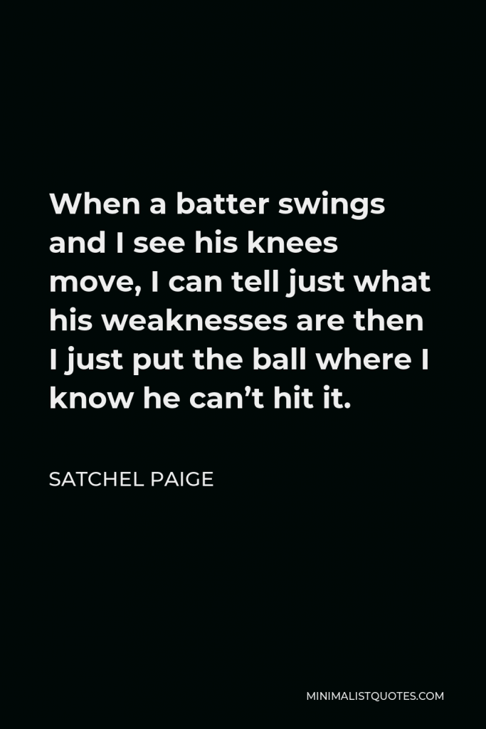 Satchel Paige Quote - When a batter swings and I see his knees move, I can tell just what his weaknesses are then I just put the ball where I know he can’t hit it.