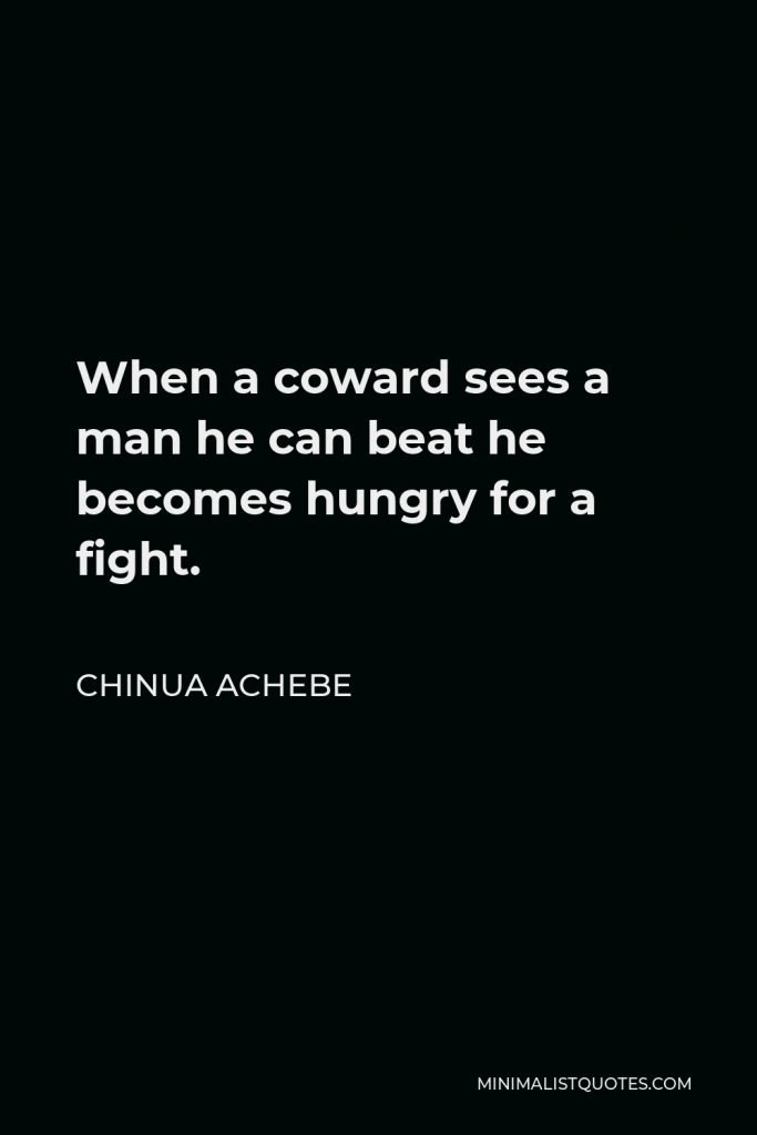 Chinua Achebe Quote - When a coward sees a man he can beat he becomes hungry for a fight.