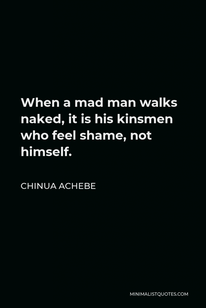 Chinua Achebe Quote - When a mad man walks naked, it is his kinsmen who feel shame, not himself.