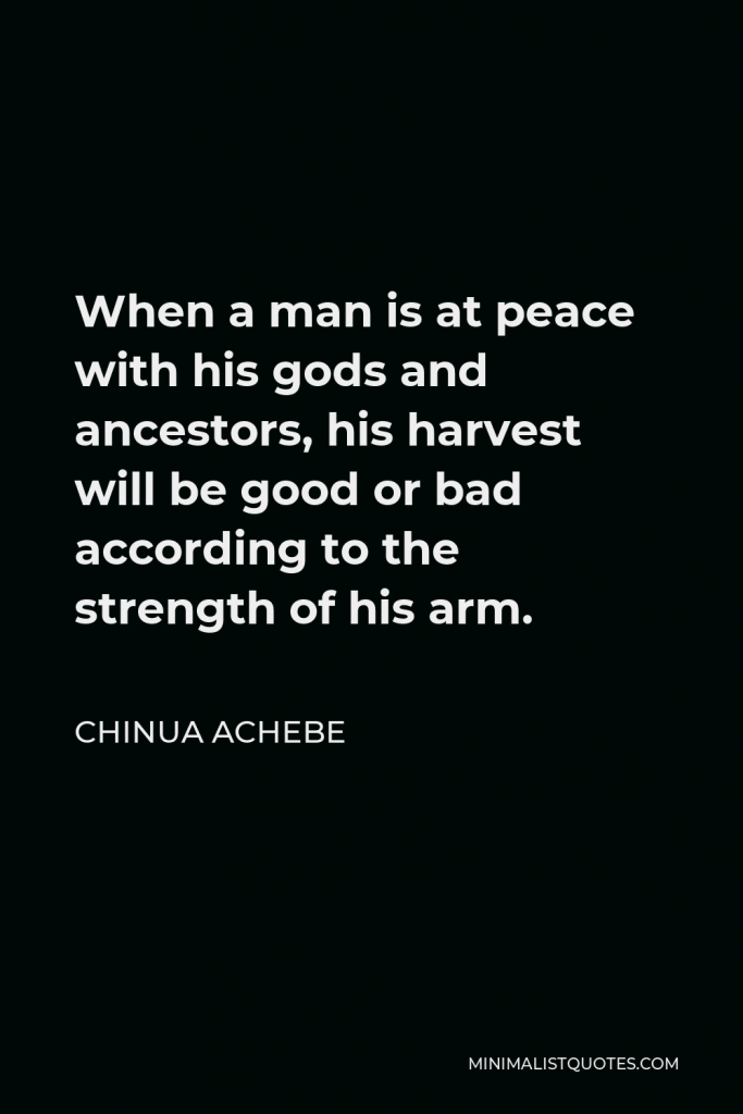 Chinua Achebe Quote - When a man is at peace with his gods and ancestors, his harvest will be good or bad according to the strength of his arm.