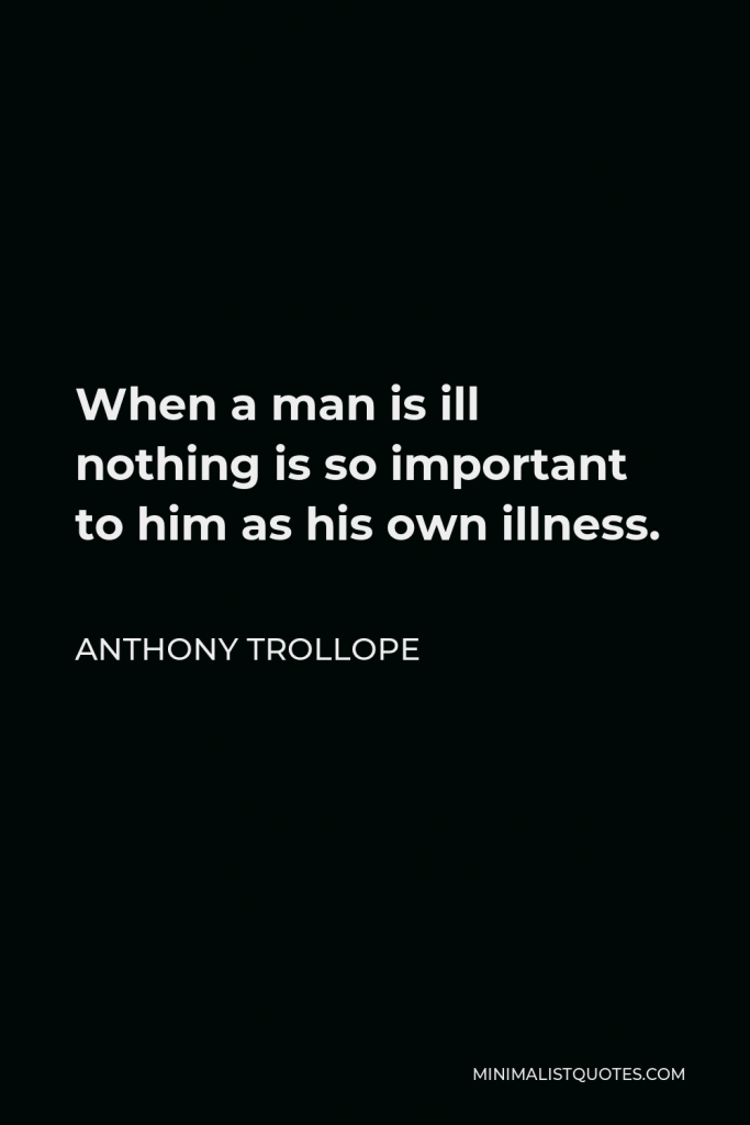 Anthony Trollope Quote - When a man is ill nothing is so important to him as his own illness.