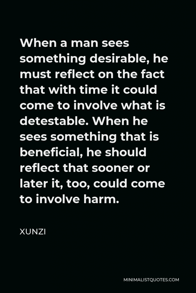 Xunzi Quote - When a man sees something desirable, he must reflect on the fact that with time it could come to involve what is detestable. When he sees something that is beneficial, he should reflect that sooner or later it, too, could come to involve harm.