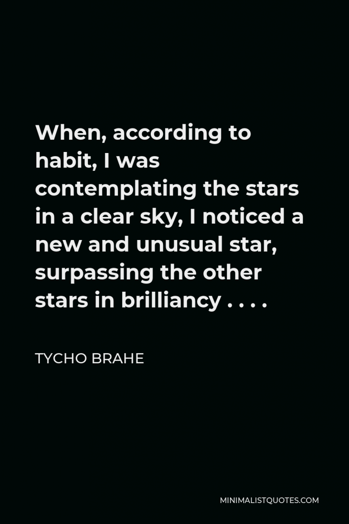 Tycho Brahe Quote - When, according to habit, I was contemplating the stars in a clear sky, I noticed a new and unusual star, surpassing the other stars in brilliancy . . . .