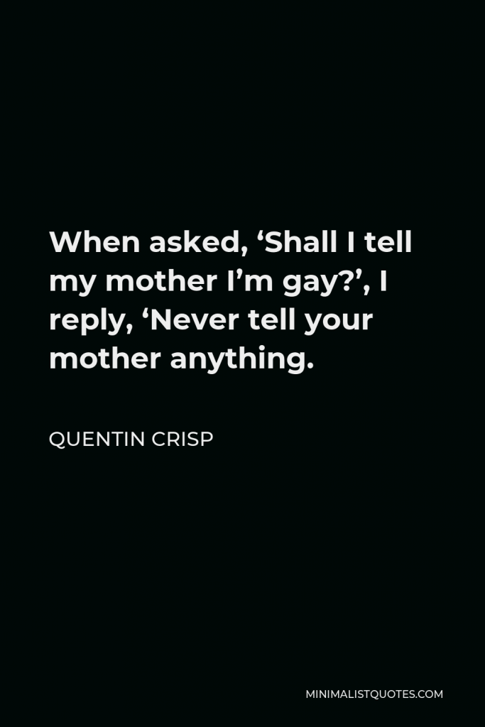 Quentin Crisp Quote - When asked, ‘Shall I tell my mother I’m gay?’, I reply, ‘Never tell your mother anything.