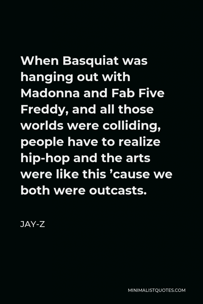 Jay-Z Quote - When Basquiat was hanging out with Madonna and Fab Five Freddy, and all those worlds were colliding, people have to realize hip-hop and the arts were like this ’cause we both were outcasts.