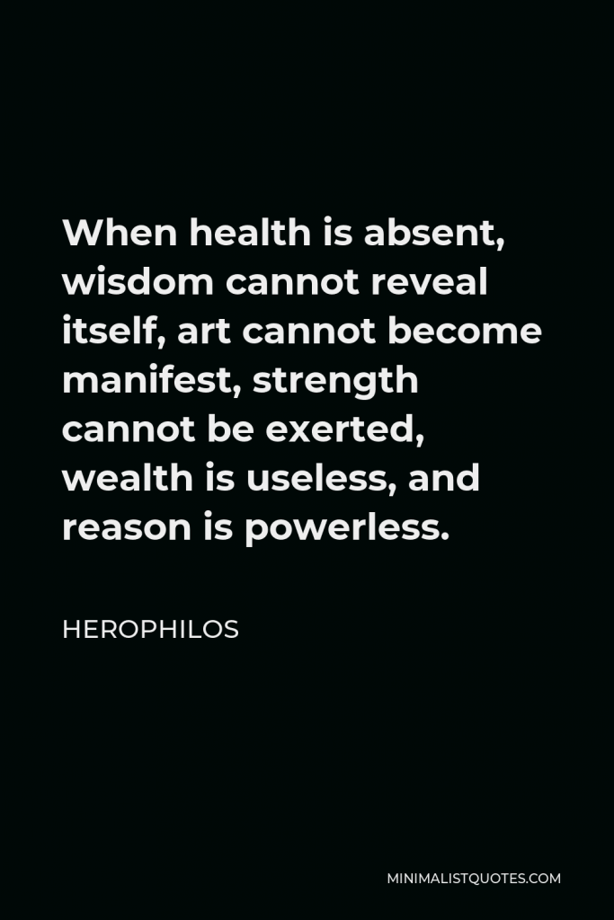 Herophilos Quote - When health is absent, wisdom cannot reveal itself, art cannot become manifest, strength cannot be exerted, wealth is useless, and reason is powerless.