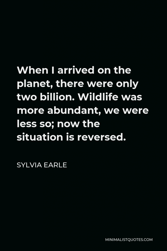 Sylvia Earle Quote - When I arrived on the planet, there were only two billion. Wildlife was more abundant, we were less so; now the situation is reversed.