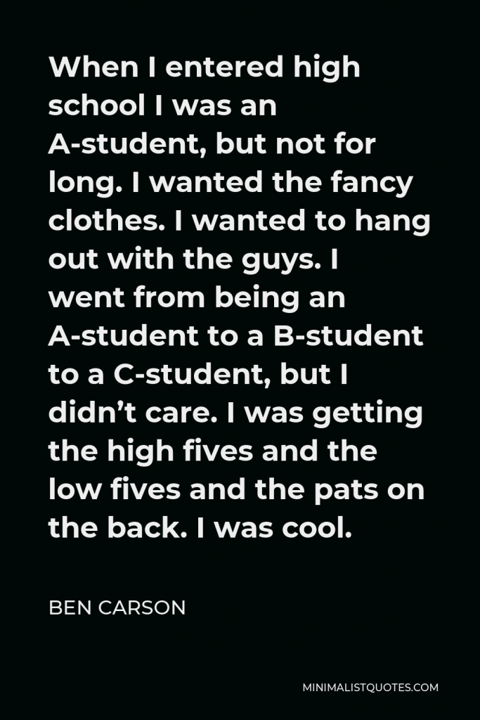Ben Carson Quote - When I entered high school I was an A-student, but not for long. I wanted the fancy clothes. I wanted to hang out with the guys. I went from being an A-student to a B-student to a C-student, but I didn’t care. I was getting the high fives and the low fives and the pats on the back. I was cool.