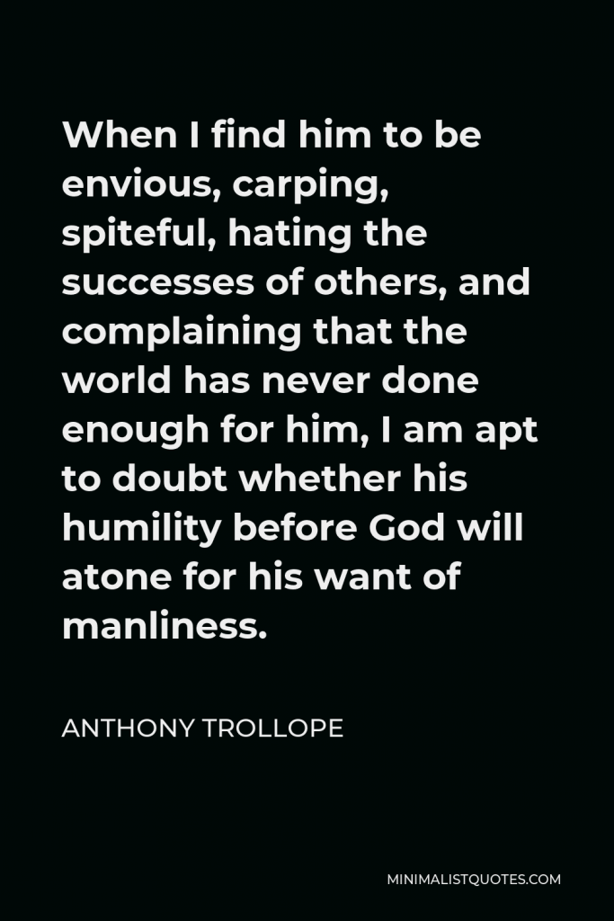 Anthony Trollope Quote - When I find him to be envious, carping, spiteful, hating the successes of others, and complaining that the world has never done enough for him, I am apt to doubt whether his humility before God will atone for his want of manliness.
