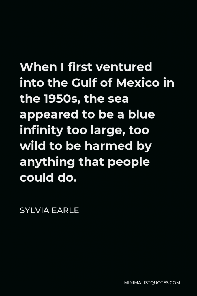 Sylvia Earle Quote - When I first ventured into the Gulf of Mexico in the 1950s, the sea appeared to be a blue infinity too large, too wild to be harmed by anything that people could do.