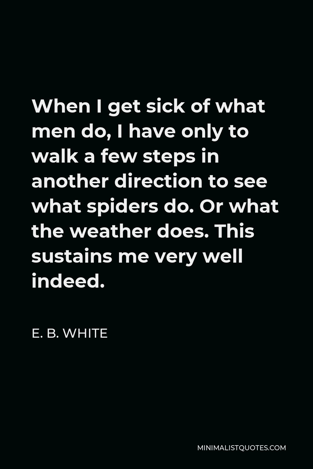 E. B. White Quote - When I get sick of what men do, I have only to walk a few steps in another direction to see what spiders do. Or what the weather does. This sustains me very well indeed.