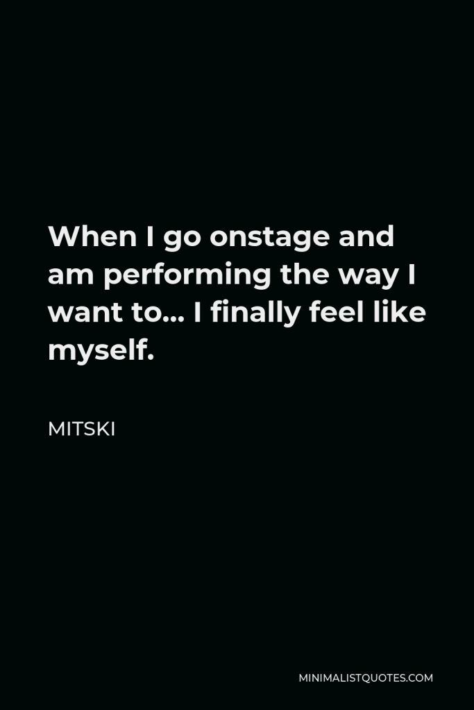 Mitski Quote - When I go onstage and am performing the way I want to… I finally feel like myself.