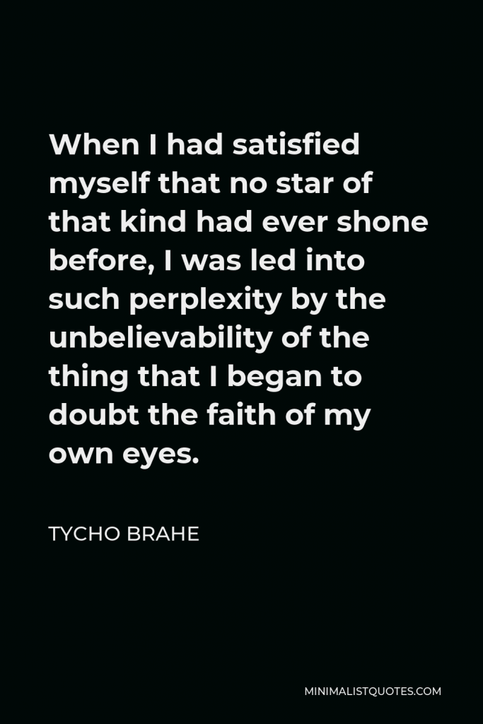 Tycho Brahe Quote - When I had satisfied myself that no star of that kind had ever shone before, I was led into such perplexity by the unbelievability of the thing that I began to doubt the faith of my own eyes.