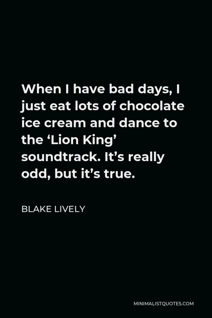 Blake Lively Quote - When I have bad days, I just eat lots of chocolate ice cream and dance to the ‘Lion King’ soundtrack. It’s really odd, but it’s true.