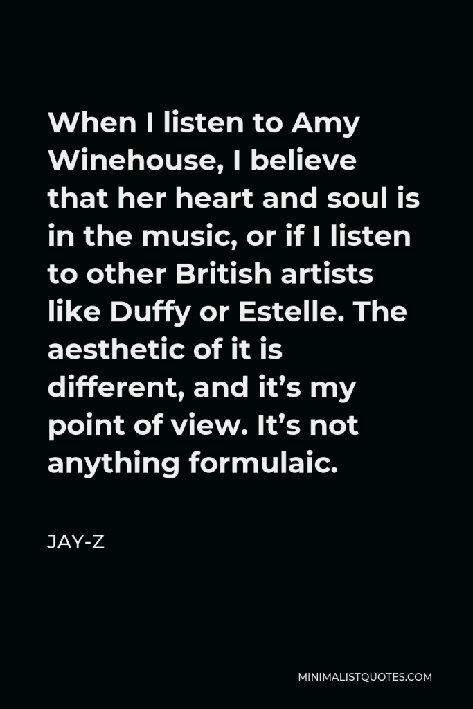 Jay-Z Quote - When I listen to Amy Winehouse, I believe that her heart and soul is in the music, or if I listen to other British artists like Duffy or Estelle. The aesthetic of it is different, and it’s my point of view. It’s not anything formulaic.