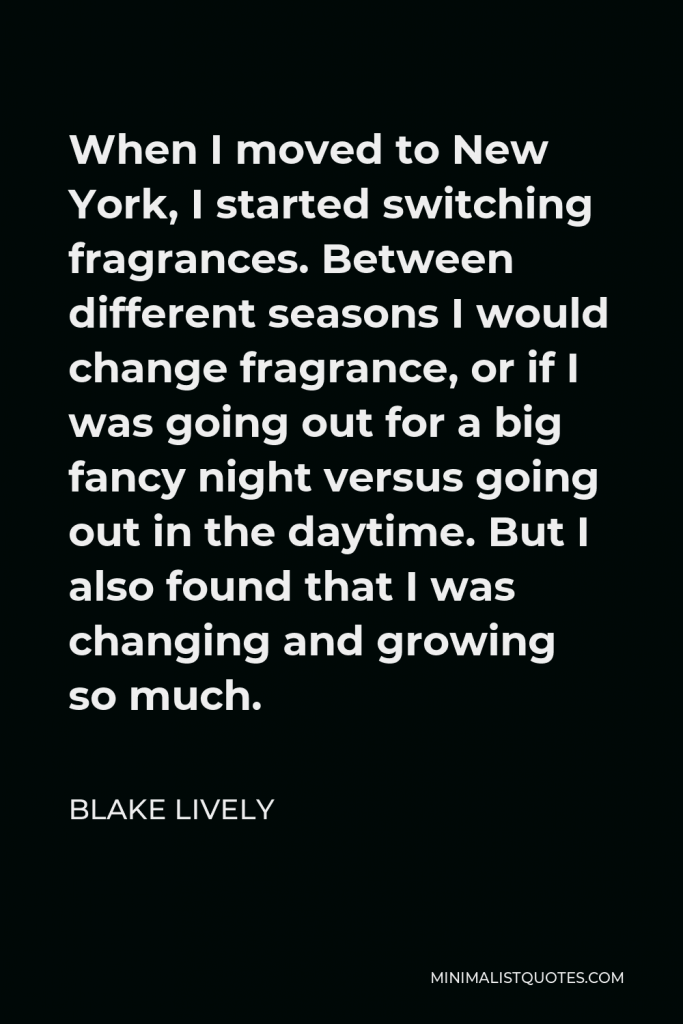 Blake Lively Quote - When I moved to New York, I started switching fragrances. Between different seasons I would change fragrance, or if I was going out for a big fancy night versus going out in the daytime. But I also found that I was changing and growing so much.