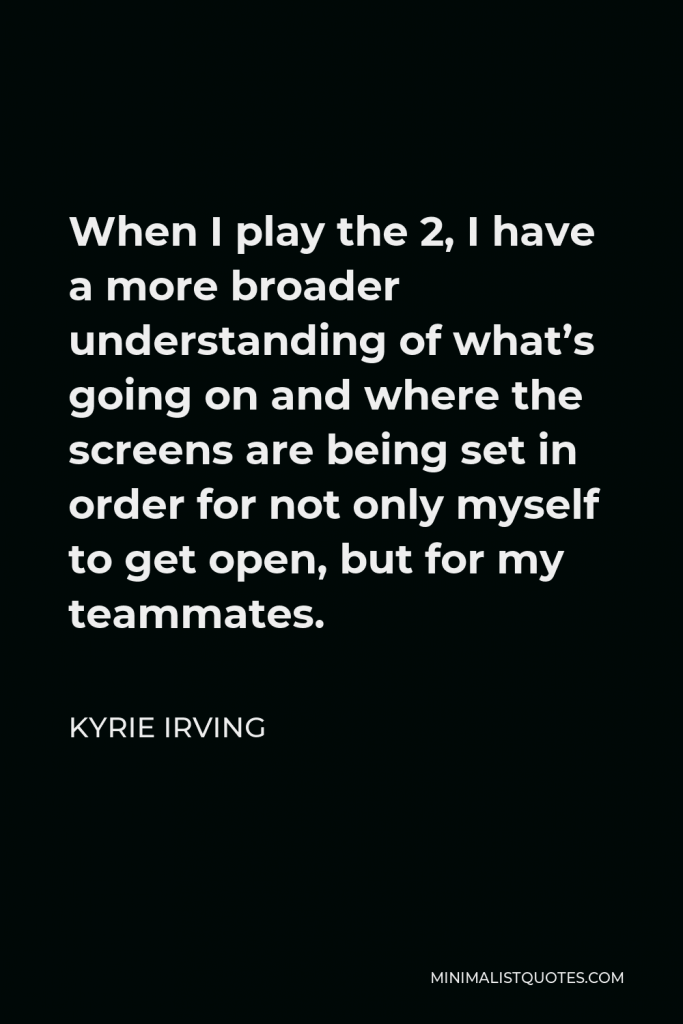Kyrie Irving Quote - When I play the 2, I have a more broader understanding of what’s going on and where the screens are being set in order for not only myself to get open, but for my teammates.