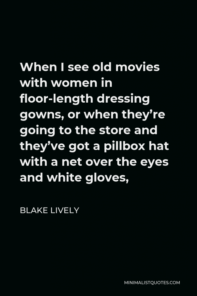Blake Lively Quote - When I see old movies with women in floor-length dressing gowns, or when they’re going to the store and they’ve got a pillbox hat with a net over the eyes and white gloves,