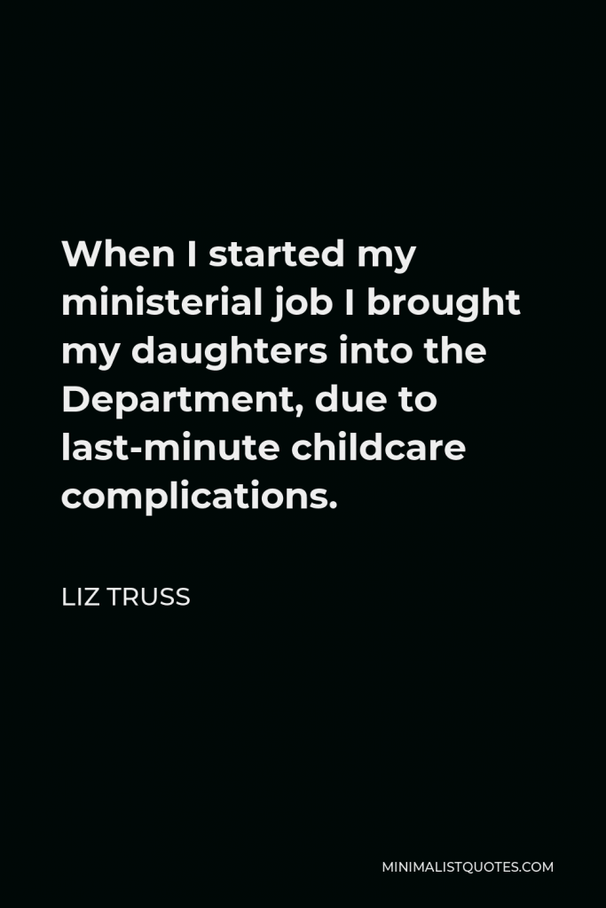 Liz Truss Quote - When I started my ministerial job I brought my daughters into the Department, due to last-minute childcare complications.