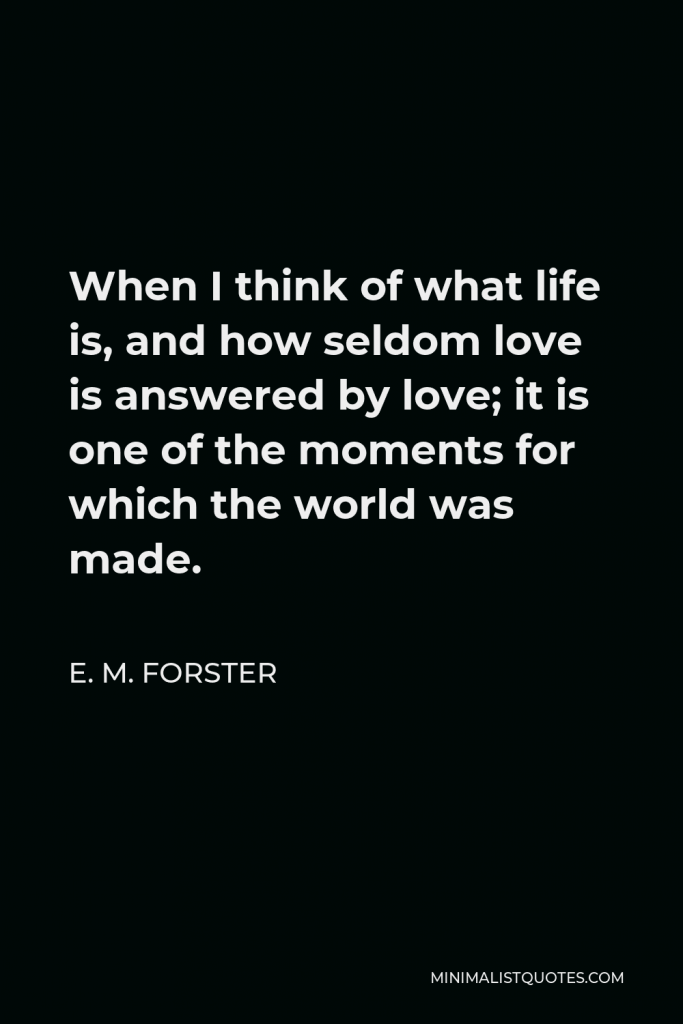 E. M. Forster Quote - When I think of what life is, and how seldom love is answered by love; it is one of the moments for which the world was made.