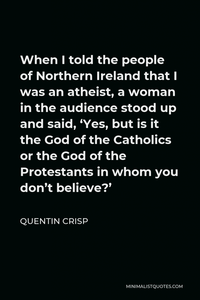 Quentin Crisp Quote - When I told the people of Northern Ireland that I was an atheist, a woman in the audience stood up and said, ‘Yes, but is it the God of the Catholics or the God of the Protestants in whom you don’t believe?’
