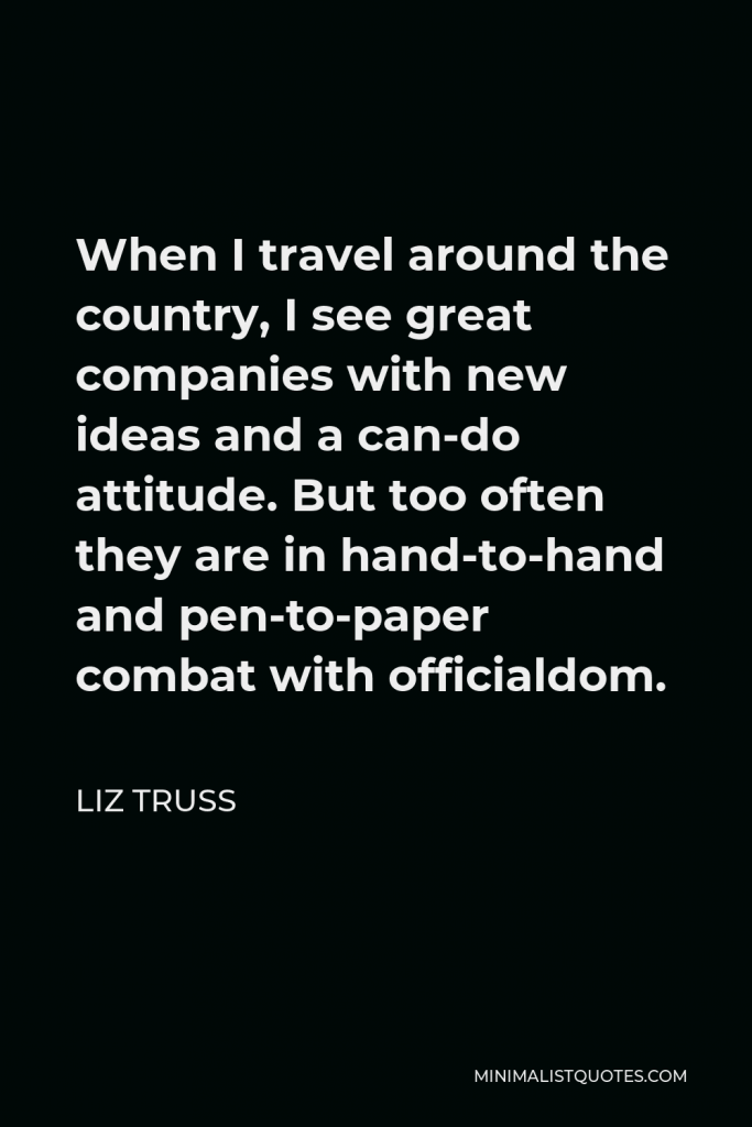 Liz Truss Quote - When I travel around the country, I see great companies with new ideas and a can-do attitude. But too often they are in hand-to-hand and pen-to-paper combat with officialdom.