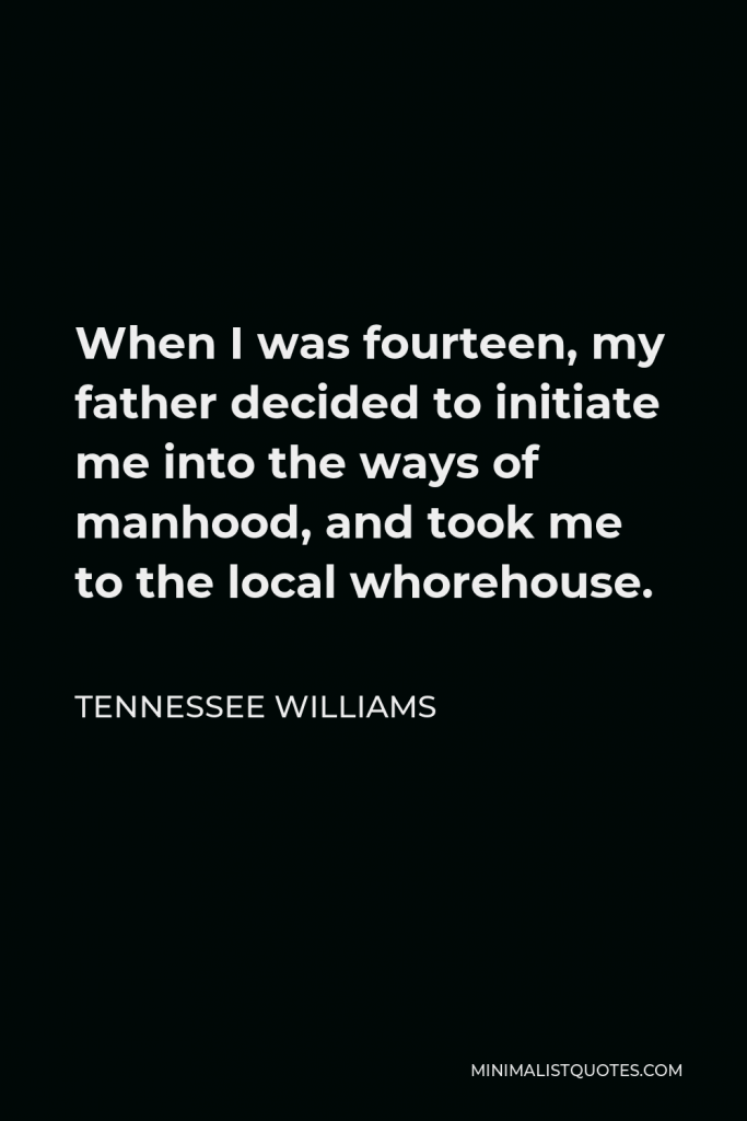 Tennessee Williams Quote - When I was fourteen, my father decided to initiate me into the ways of manhood, and took me to the local whorehouse.