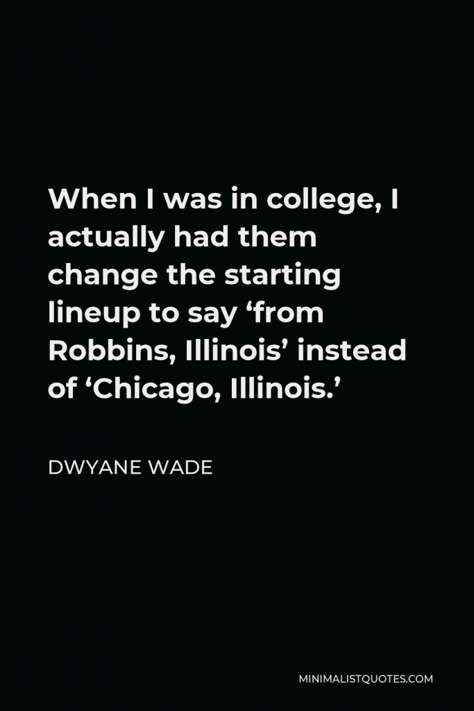 Dwyane Wade Quote - When I was in college, I actually had them change the starting lineup to say ‘from Robbins, Illinois’ instead of ‘Chicago, Illinois.’