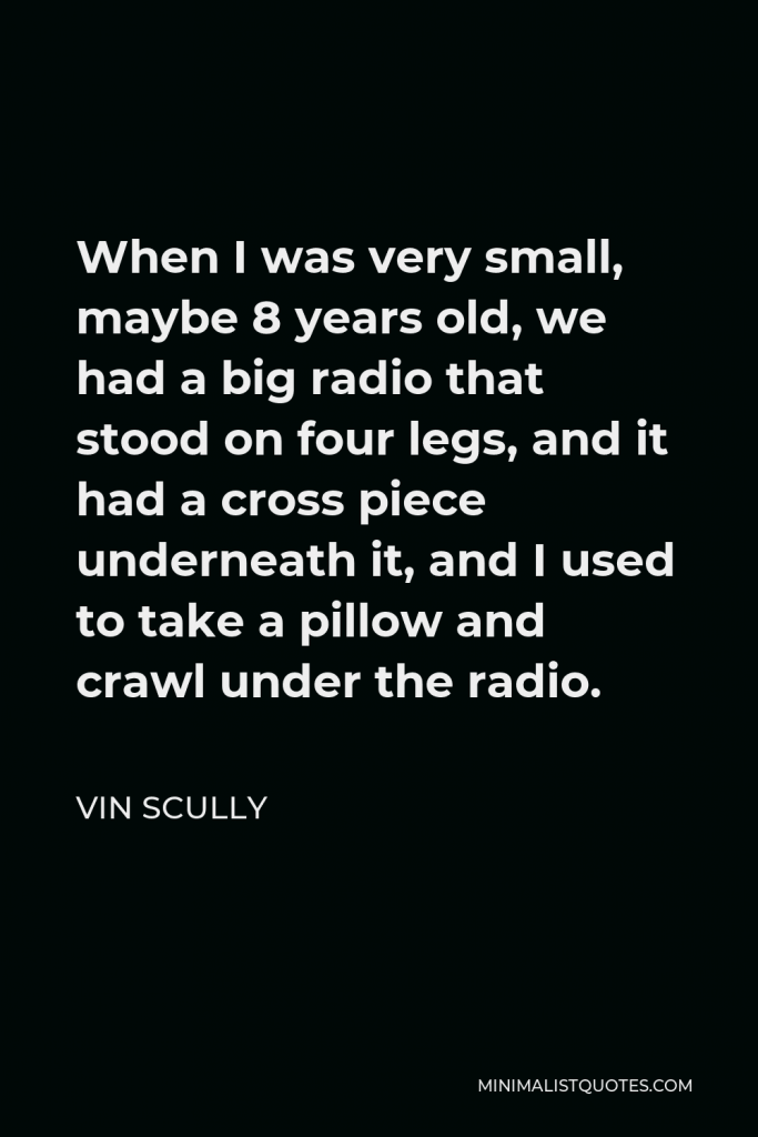 Vin Scully Quote - When I was very small, maybe 8 years old, we had a big radio that stood on four legs, and it had a cross piece underneath it, and I used to take a pillow and crawl under the radio.