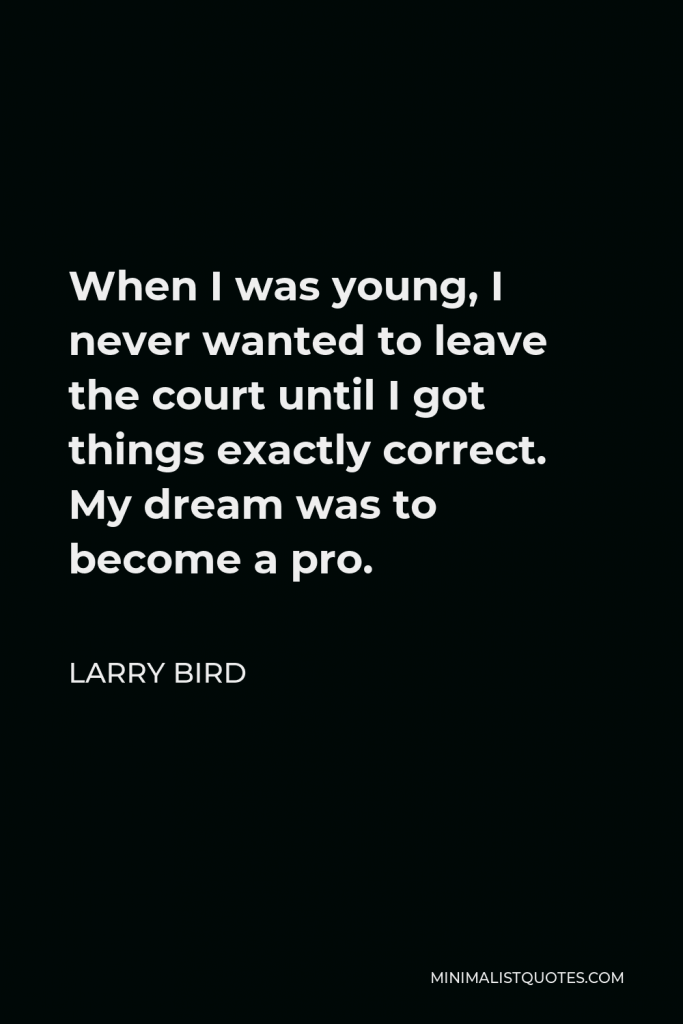 Larry Bird Quote - When I was young, I never wanted to leave the court until I got things exactly correct. My dream was to become a pro.