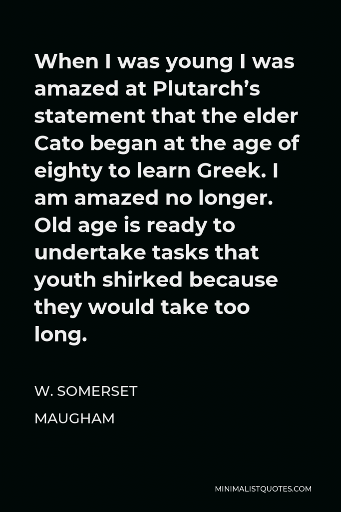 W. Somerset Maugham Quote - When I was young I was amazed at Plutarch’s statement that the elder Cato began at the age of eighty to learn Greek. I am amazed no longer. Old age is ready to undertake tasks that youth shirked because they would take too long.