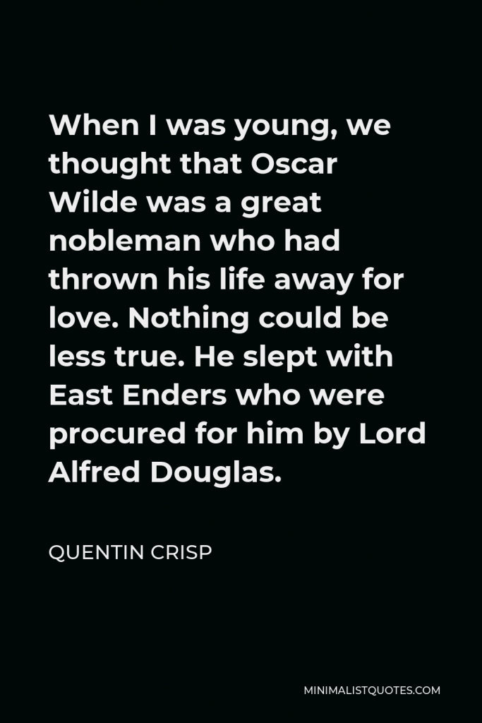 Quentin Crisp Quote - When I was young, we thought that Oscar Wilde was a great nobleman who had thrown his life away for love. Nothing could be less true. He slept with East Enders who were procured for him by Lord Alfred Douglas.