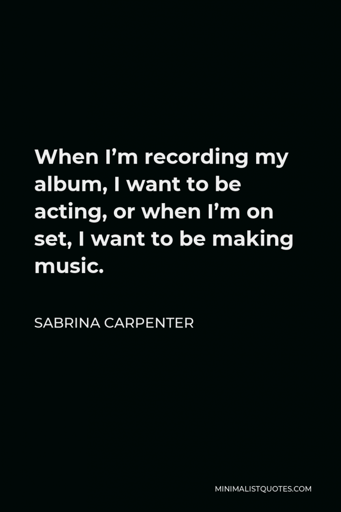 Sabrina Carpenter Quote - When I’m recording my album, I want to be acting, or when I’m on set, I want to be making music.