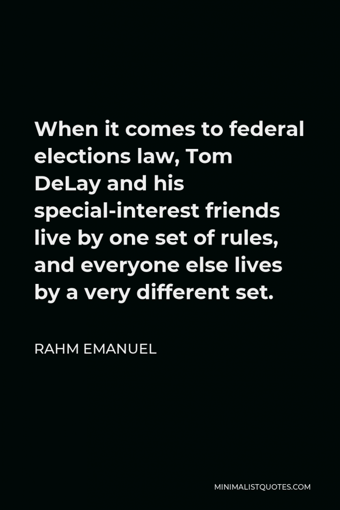 Rahm Emanuel Quote - When it comes to federal elections law, Tom DeLay and his special-interest friends live by one set of rules, and everyone else lives by a very different set.