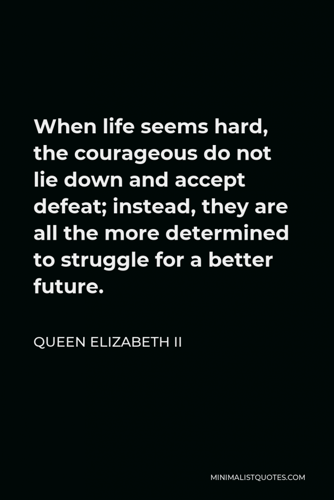 Queen Elizabeth II Quote - When life seems hard, the courageous do not lie down and accept defeat; instead, they are all the more determined to struggle for a better future.