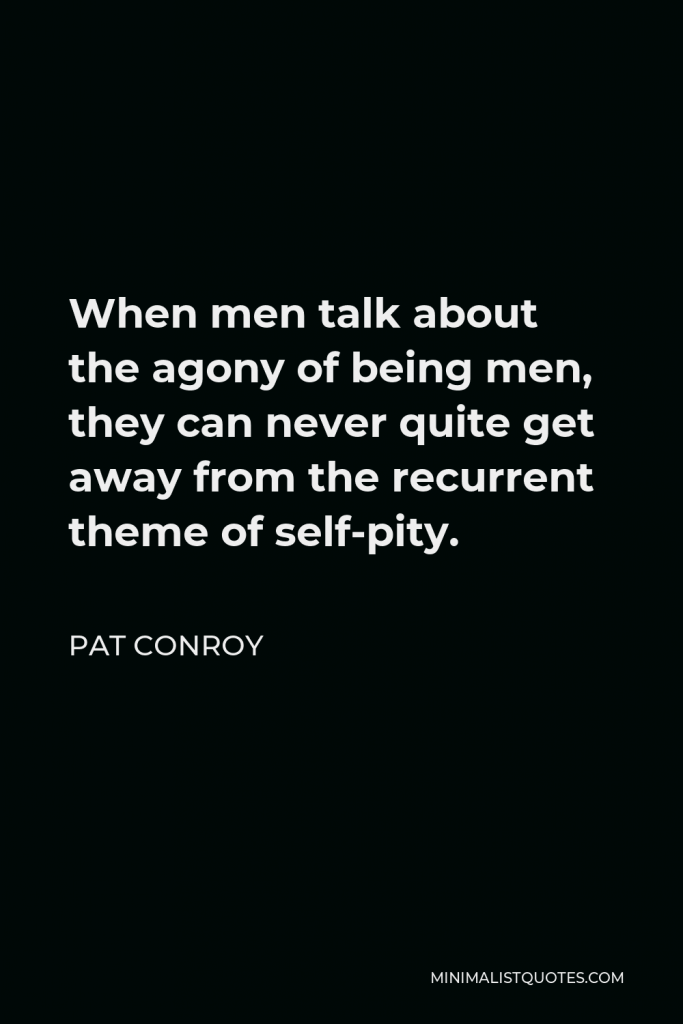 Pat Conroy Quote - When men talk about the agony of being men, they can never quite get away from the recurrent theme of self-pity.