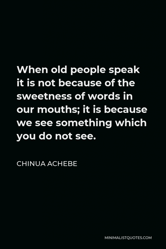 Chinua Achebe Quote - When old people speak it is not because of the sweetness of words in our mouths; it is because we see something which you do not see.