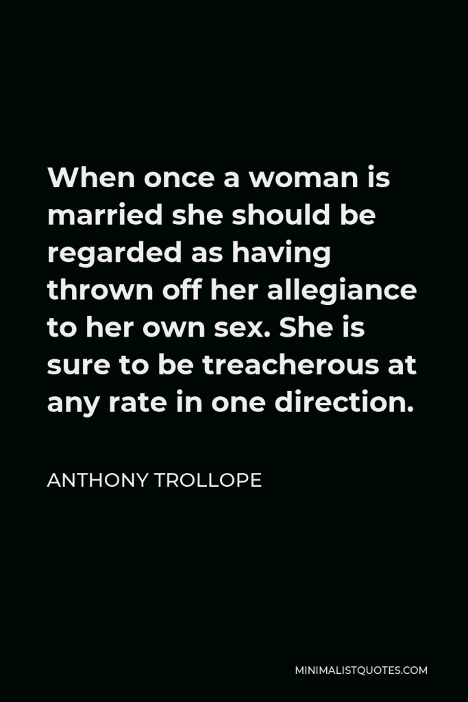 Anthony Trollope Quote - When once a woman is married she should be regarded as having thrown off her allegiance to her own sex. She is sure to be treacherous at any rate in one direction.