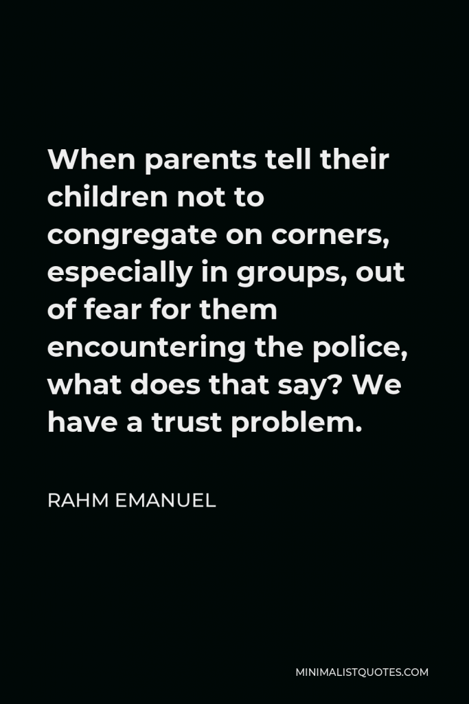 Rahm Emanuel Quote - When parents tell their children not to congregate on corners, especially in groups, out of fear for them encountering the police, what does that say? We have a trust problem.