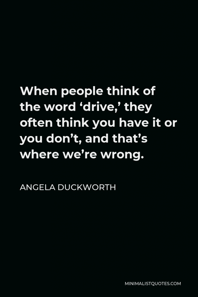 Angela Duckworth Quote - When people think of the word ‘drive,’ they often think you have it or you don’t, and that’s where we’re wrong.