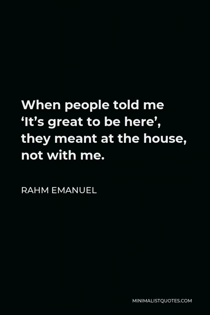 Rahm Emanuel Quote - When people told me ‘It’s great to be here’, they meant at the house, not with me.