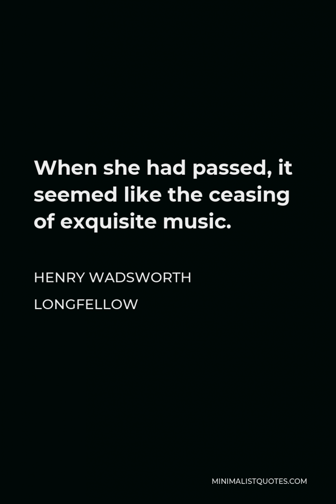 Henry Wadsworth Longfellow Quote - When she had passed, it seemed like the ceasing of exquisite music.