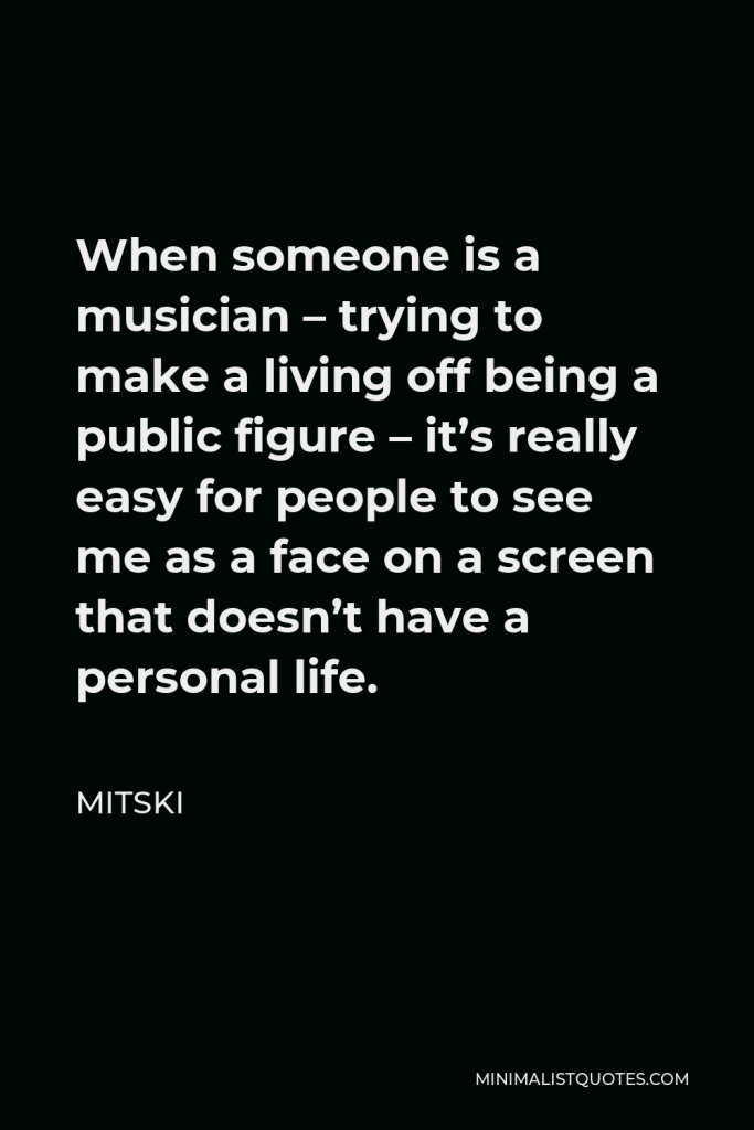 Mitski Quote - When someone is a musician – trying to make a living off being a public figure – it’s really easy for people to see me as a face on a screen that doesn’t have a personal life.