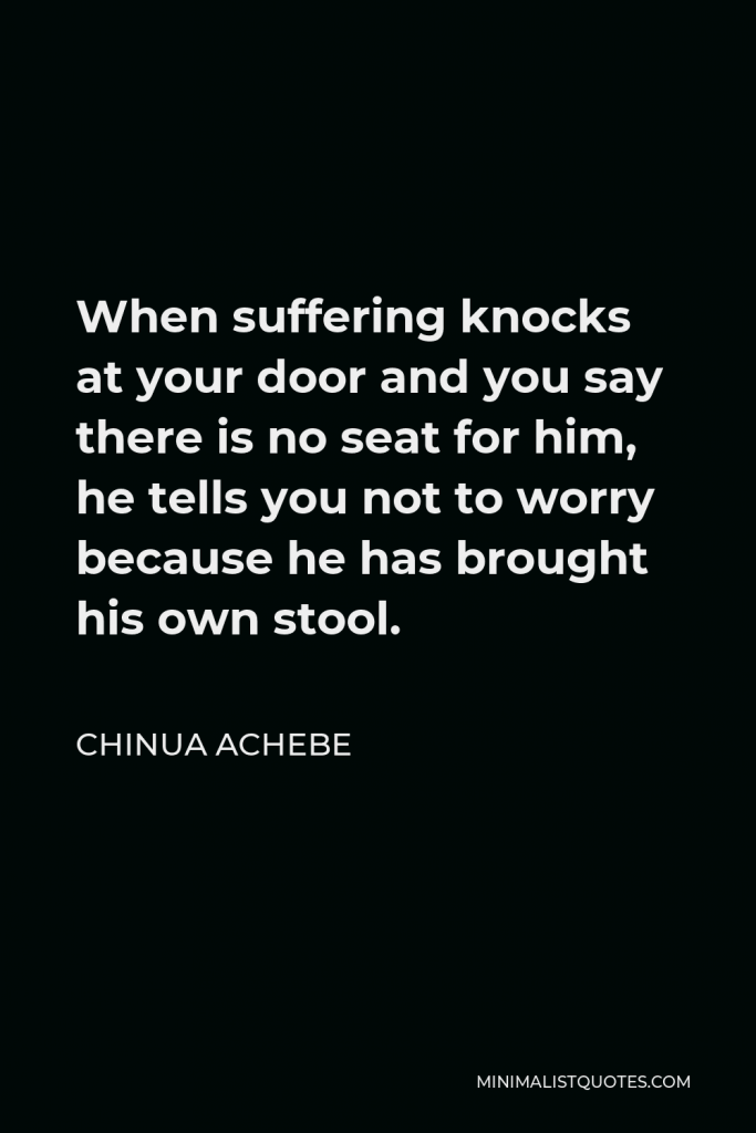 Chinua Achebe Quote - When suffering knocks at your door and you say there is no seat for him, he tells you not to worry because he has brought his own stool.