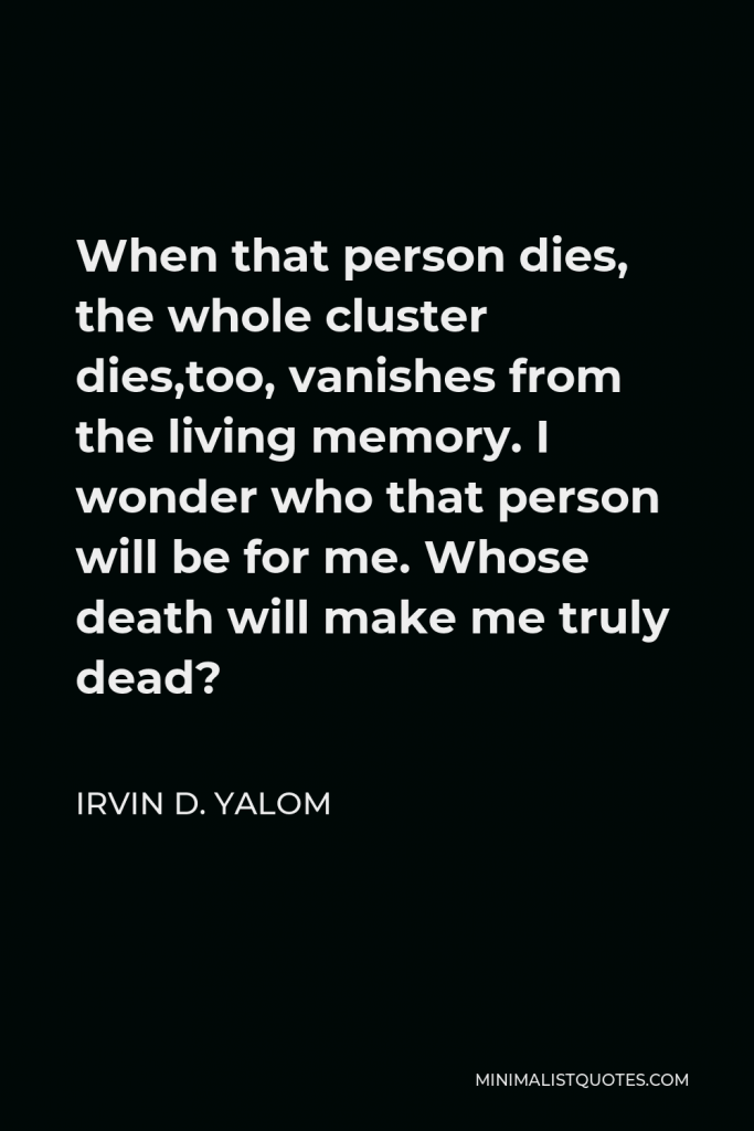 Irvin D. Yalom Quote - When that person dies, the whole cluster dies,too, vanishes from the living memory. I wonder who that person will be for me. Whose death will make me truly dead?