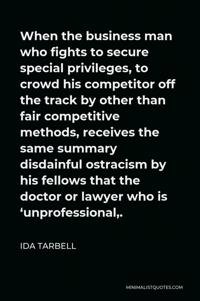 Ida Tarbell Quote - When the business man who fights to secure special privileges, to crowd his competitor off the track by other than fair competitive methods, receives the same summary disdainful ostracism by his fellows that the doctor or lawyer who is ‘unprofessional,.