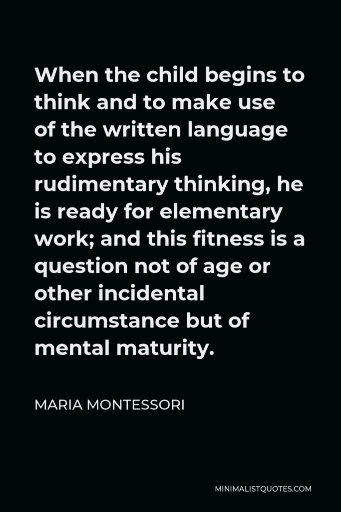 Maria Montessori Quote - When the child begins to think and to make use of the written language to express his rudimentary thinking, he is ready for elementary work; and this fitness is a question not of age or other incidental circumstance but of mental maturity.