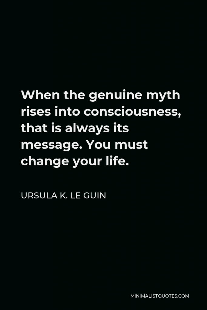 Ursula K. Le Guin Quote - When the genuine myth rises into consciousness, that is always its message. You must change your life.